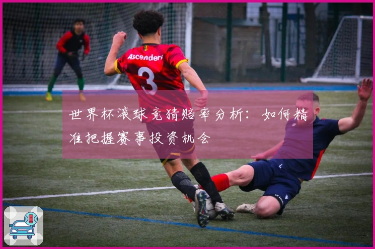 世界杯滚球竞猜赔率分析：如何精准把握赛事投资机会