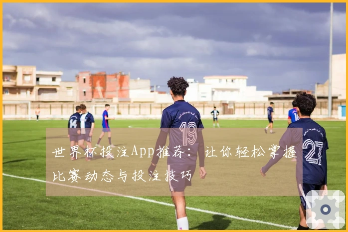 世界杯投注App推荐:让你轻松掌握比赛动态与投注技巧