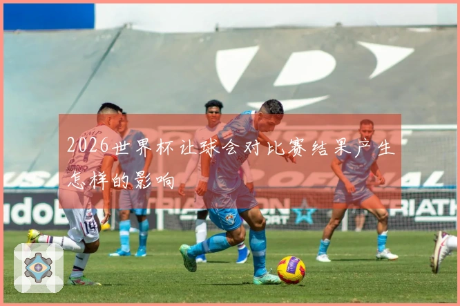 2026世界杯让球会对比赛结果产生怎样的影响